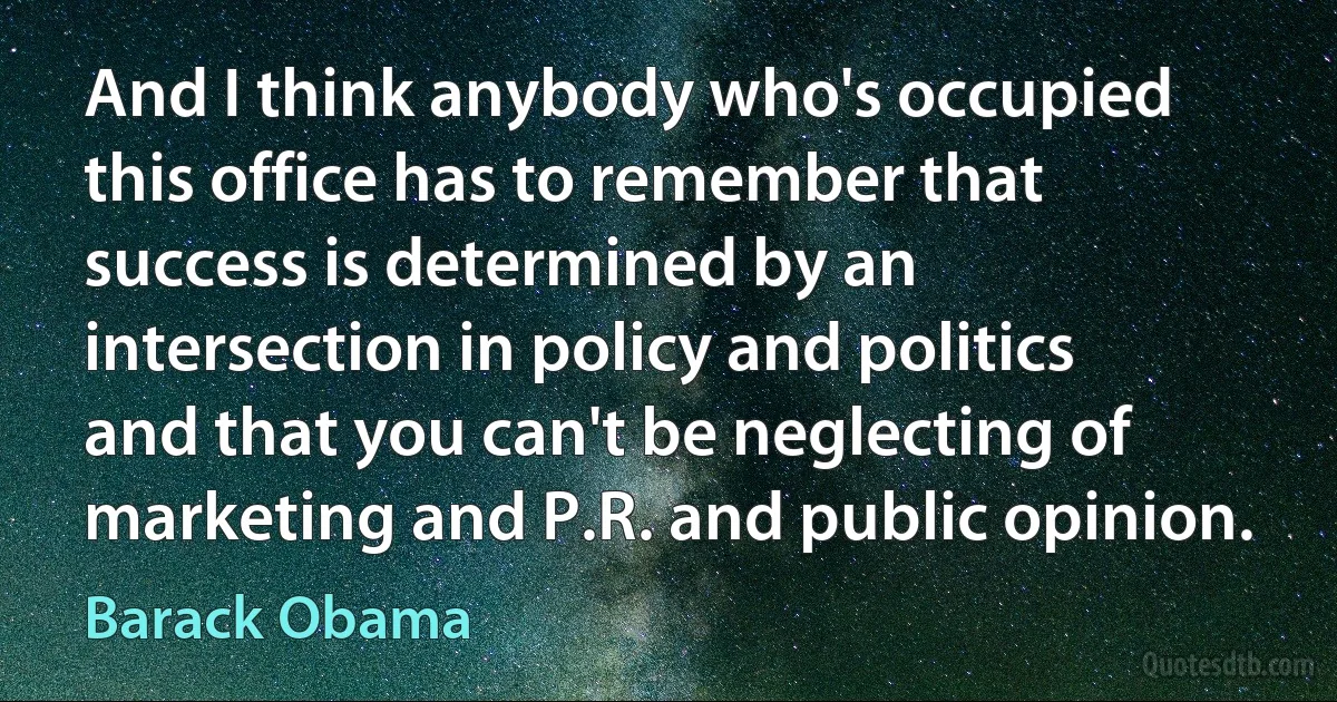 And I think anybody who's occupied this office has to remember that success is determined by an intersection in policy and politics and that you can't be neglecting of marketing and P.R. and public opinion. (Barack Obama)