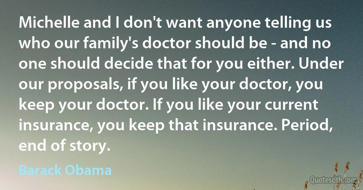 Michelle and I don't want anyone telling us who our family's doctor should be - and no one should decide that for you either. Under our proposals, if you like your doctor, you keep your doctor. If you like your current insurance, you keep that insurance. Period, end of story. (Barack Obama)