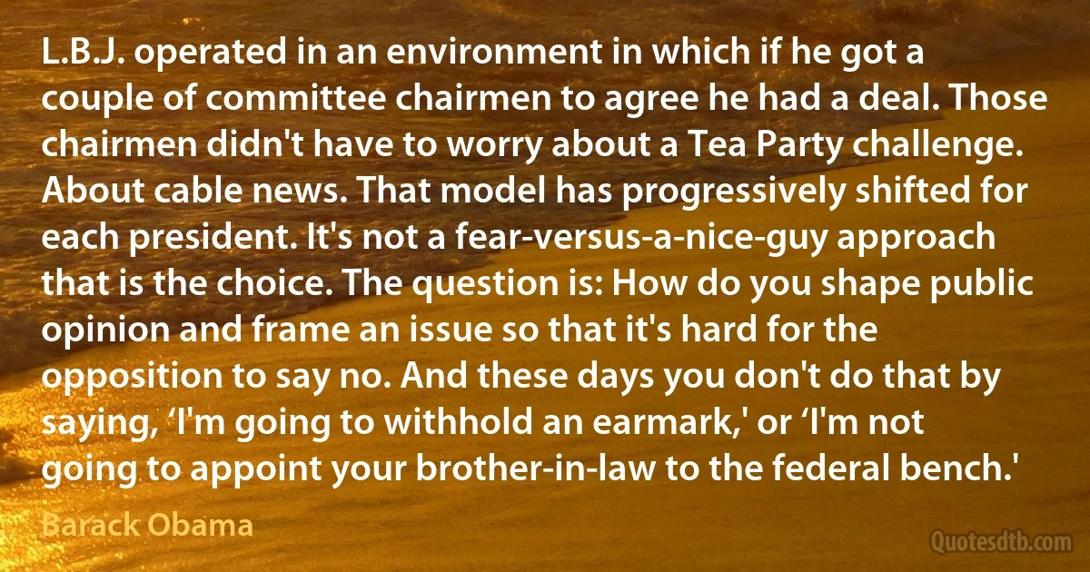 L.B.J. operated in an environment in which if he got a couple of committee chairmen to agree he had a deal. Those chairmen didn't have to worry about a Tea Party challenge. About cable news. That model has progressively shifted for each president. It's not a fear-versus-a-nice-guy approach that is the choice. The question is: How do you shape public opinion and frame an issue so that it's hard for the opposition to say no. And these days you don't do that by saying, ‘I'm going to withhold an earmark,' or ‘I'm not going to appoint your brother-in-law to the federal bench.' (Barack Obama)