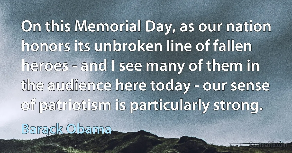 On this Memorial Day, as our nation honors its unbroken line of fallen heroes - and I see many of them in the audience here today - our sense of patriotism is particularly strong. (Barack Obama)