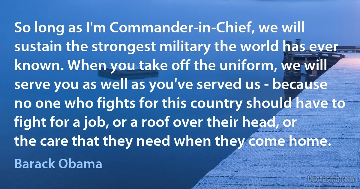 So long as I'm Commander-in-Chief, we will sustain the strongest military the world has ever known. When you take off the uniform, we will serve you as well as you've served us - because no one who fights for this country should have to fight for a job, or a roof over their head, or the care that they need when they come home. (Barack Obama)