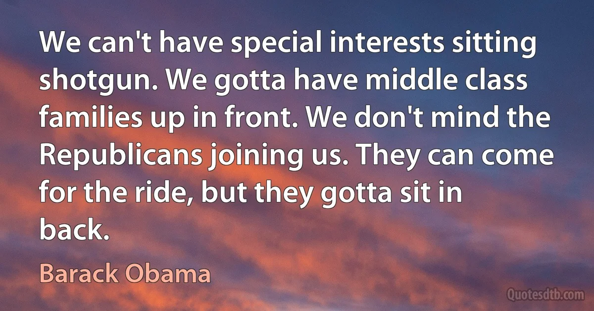 We can't have special interests sitting shotgun. We gotta have middle class families up in front. We don't mind the Republicans joining us. They can come for the ride, but they gotta sit in back. (Barack Obama)