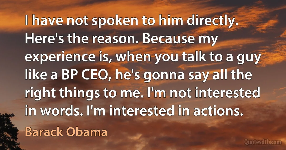 I have not spoken to him directly. Here's the reason. Because my experience is, when you talk to a guy like a BP CEO, he's gonna say all the right things to me. I'm not interested in words. I'm interested in actions. (Barack Obama)