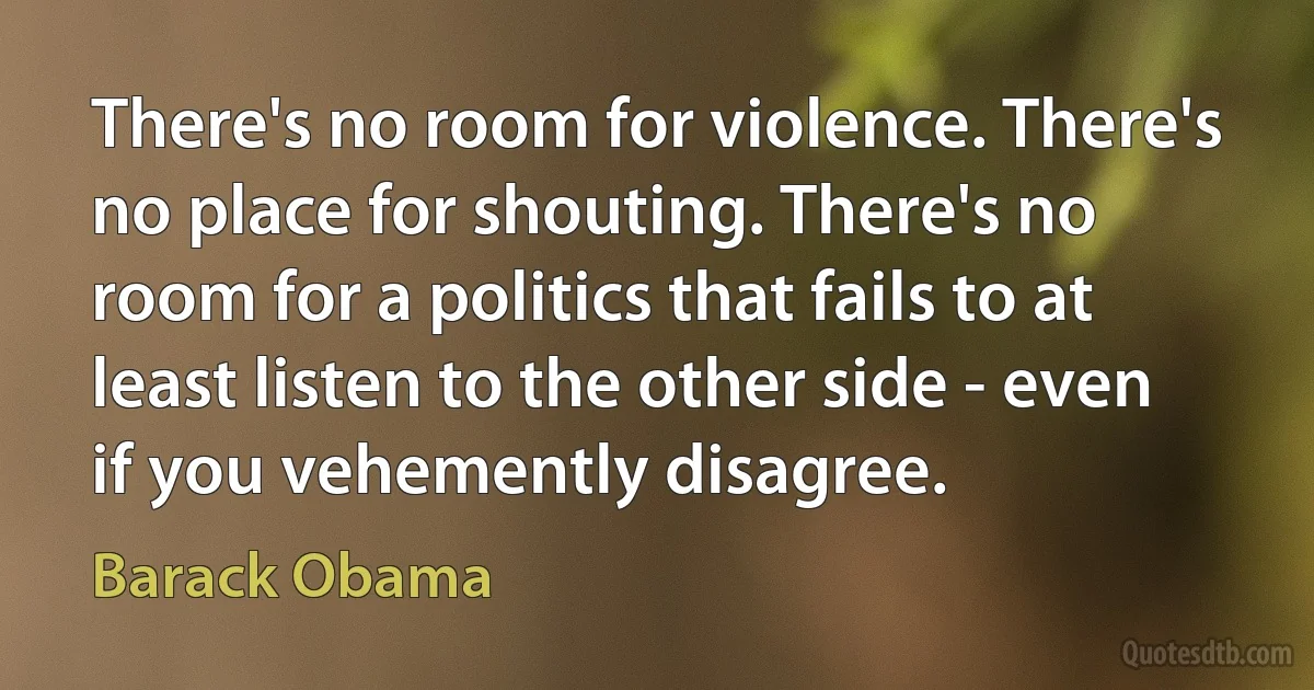 There's no room for violence. There's no place for shouting. There's no room for a politics that fails to at least listen to the other side - even if you vehemently disagree. (Barack Obama)