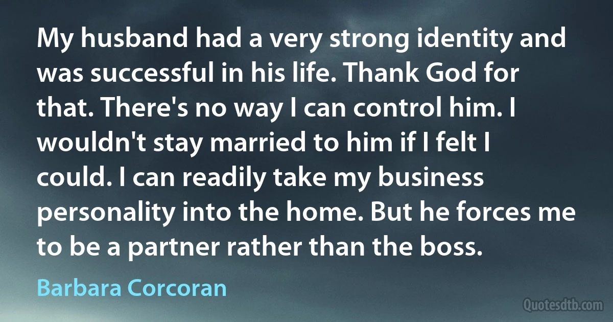 My husband had a very strong identity and was successful in his life. Thank God for that. There's no way I can control him. I wouldn't stay married to him if I felt I could. I can readily take my business personality into the home. But he forces me to be a partner rather than the boss. (Barbara Corcoran)