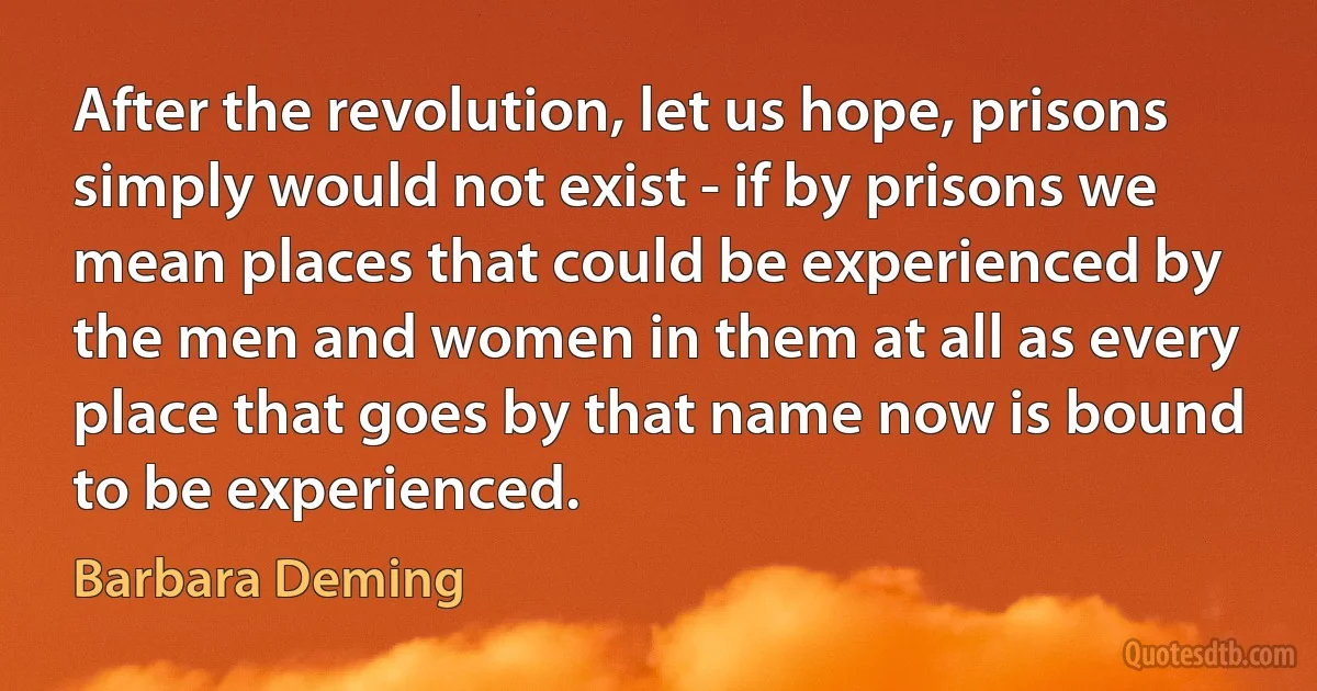 After the revolution, let us hope, prisons simply would not exist - if by prisons we mean places that could be experienced by the men and women in them at all as every place that goes by that name now is bound to be experienced. (Barbara Deming)