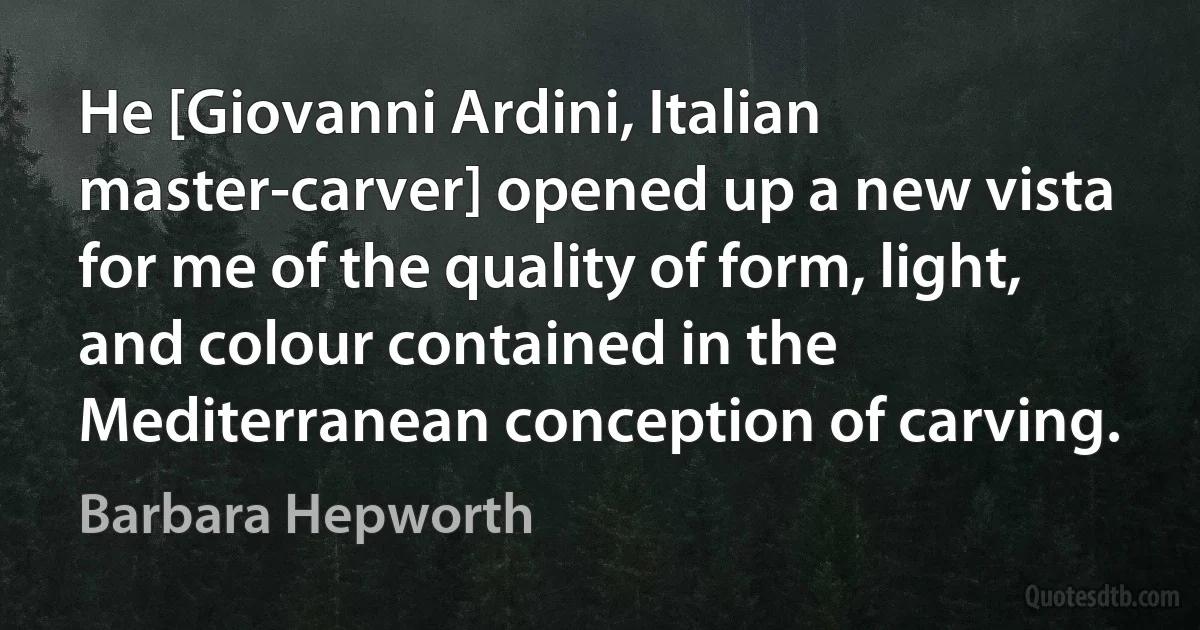 He [Giovanni Ardini, Italian master-carver] opened up a new vista for me of the quality of form, light, and colour contained in the Mediterranean conception of carving. (Barbara Hepworth)