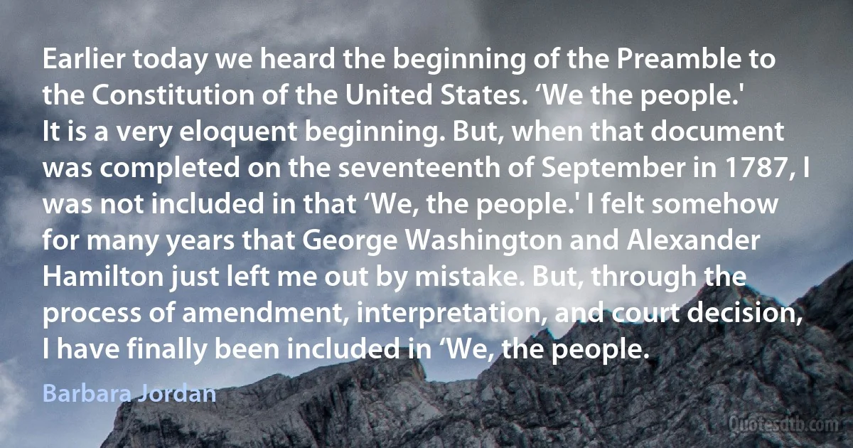 Earlier today we heard the beginning of the Preamble to the Constitution of the United States. ‘We the people.' It is a very eloquent beginning. But, when that document was completed on the seventeenth of September in 1787, I was not included in that ‘We, the people.' I felt somehow for many years that George Washington and Alexander Hamilton just left me out by mistake. But, through the process of amendment, interpretation, and court decision, I have finally been included in ‘We, the people. (Barbara Jordan)