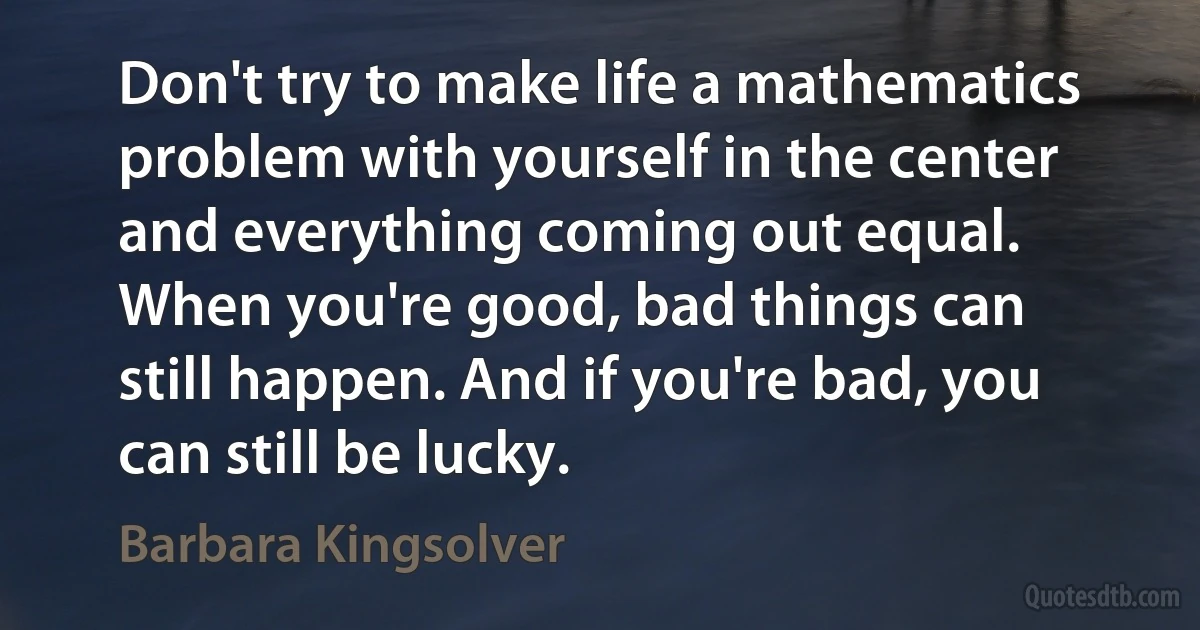 Don't try to make life a mathematics problem with yourself in the center and everything coming out equal. When you're good, bad things can still happen. And if you're bad, you can still be lucky. (Barbara Kingsolver)