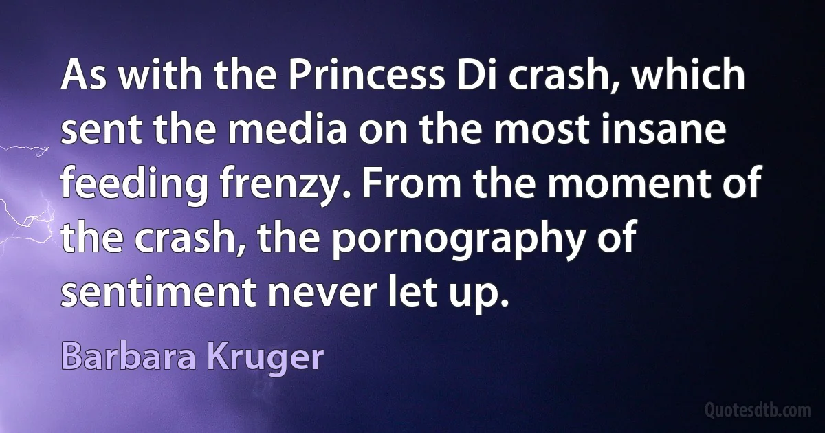 As with the Princess Di crash, which sent the media on the most insane feeding frenzy. From the moment of the crash, the pornography of sentiment never let up. (Barbara Kruger)