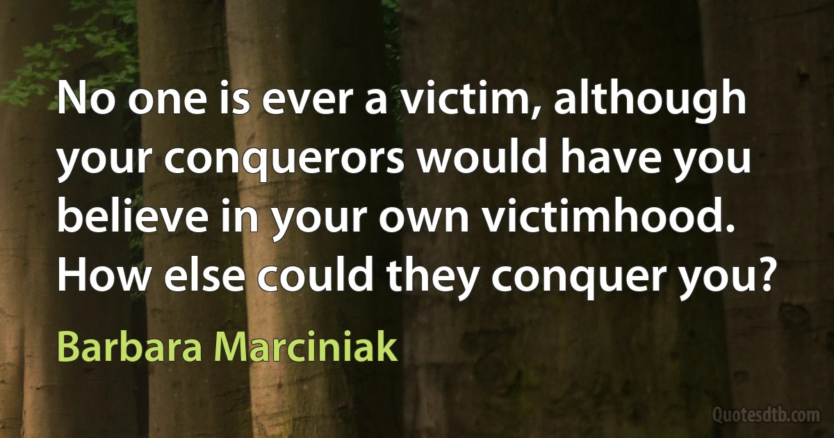 No one is ever a victim, although your conquerors would have you believe in your own victimhood. How else could they conquer you? (Barbara Marciniak)