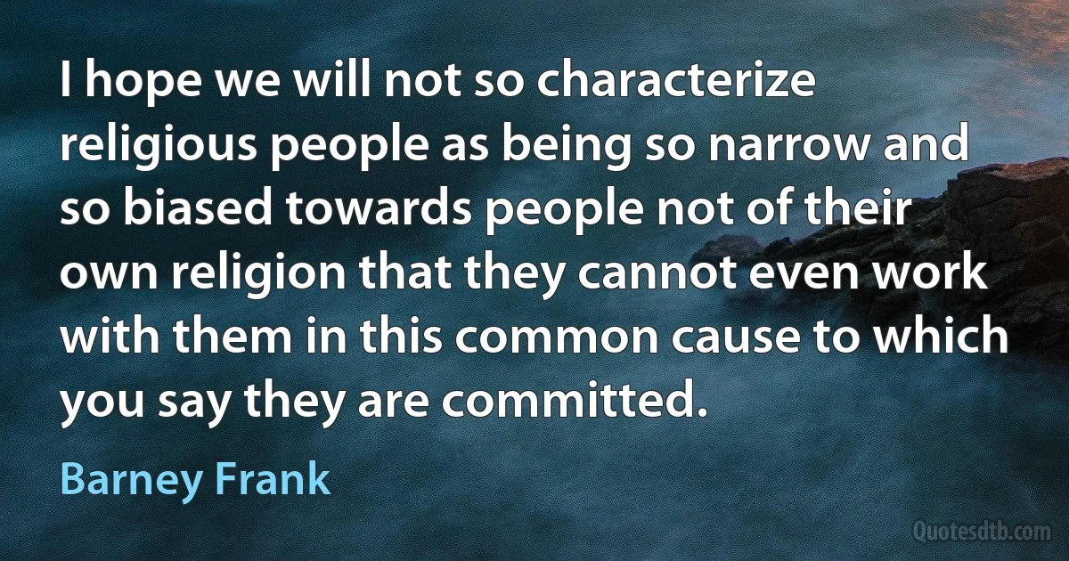 I hope we will not so characterize religious people as being so narrow and so biased towards people not of their own religion that they cannot even work with them in this common cause to which you say they are committed. (Barney Frank)