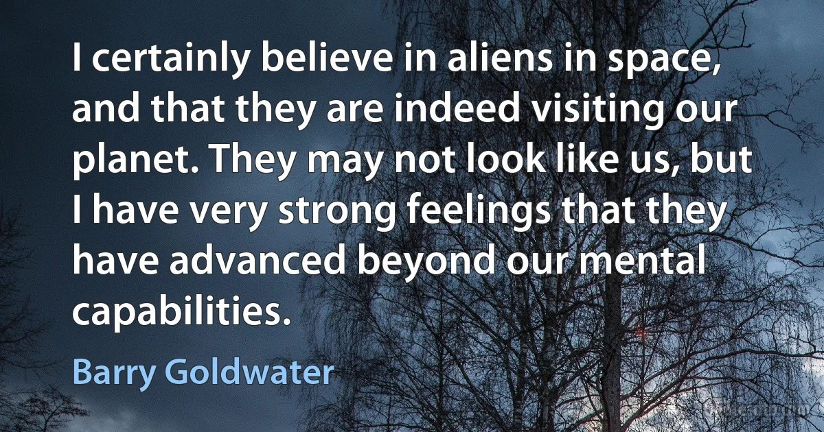 I certainly believe in aliens in space, and that they are indeed visiting our planet. They may not look like us, but I have very strong feelings that they have advanced beyond our mental capabilities. (Barry Goldwater)