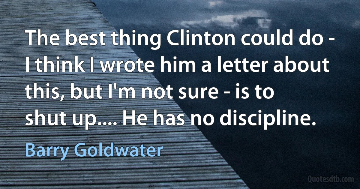 The best thing Clinton could do - I think I wrote him a letter about this, but I'm not sure - is to shut up.... He has no discipline. (Barry Goldwater)