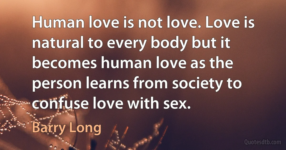 Human love is not love. Love is natural to every body but it becomes human love as the person learns from society to confuse love with sex. (Barry Long)