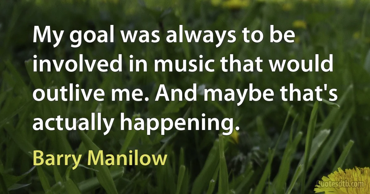 My goal was always to be involved in music that would outlive me. And maybe that's actually happening. (Barry Manilow)