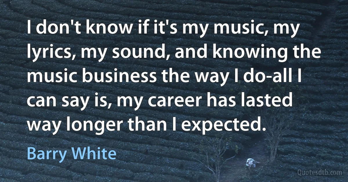 I don't know if it's my music, my lyrics, my sound, and knowing the music business the way I do-all I can say is, my career has lasted way longer than I expected. (Barry White)