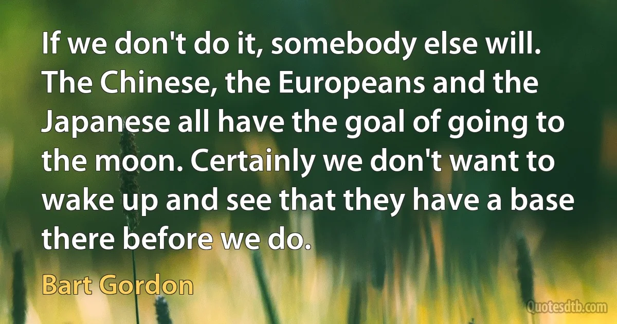 If we don't do it, somebody else will. The Chinese, the Europeans and the Japanese all have the goal of going to the moon. Certainly we don't want to wake up and see that they have a base there before we do. (Bart Gordon)