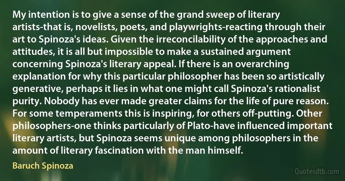 My intention is to give a sense of the grand sweep of literary artists-that is, novelists, poets, and playwrights-reacting through their art to Spinoza's ideas. Given the irreconcilability of the approaches and attitudes, it is all but impossible to make a sustained argument concerning Spinoza's literary appeal. If there is an overarching explanation for why this particular philosopher has been so artistically generative, perhaps it lies in what one might call Spinoza's rationalist purity. Nobody has ever made greater claims for the life of pure reason. For some temperaments this is inspiring, for others off-putting. Other philosophers-one thinks particularly of Plato-have influenced important literary artists, but Spinoza seems unique among philosophers in the amount of literary fascination with the man himself. (Baruch Spinoza)