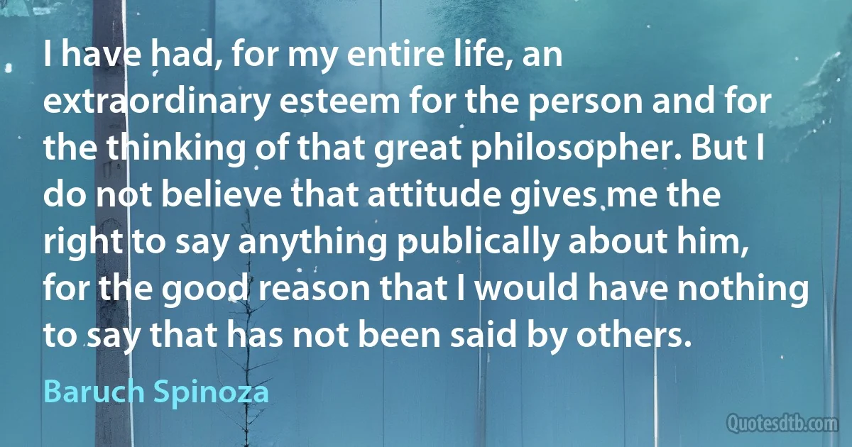 I have had, for my entire life, an extraordinary esteem for the person and for the thinking of that great philosopher. But I do not believe that attitude gives me the right to say anything publically about him, for the good reason that I would have nothing to say that has not been said by others. (Baruch Spinoza)