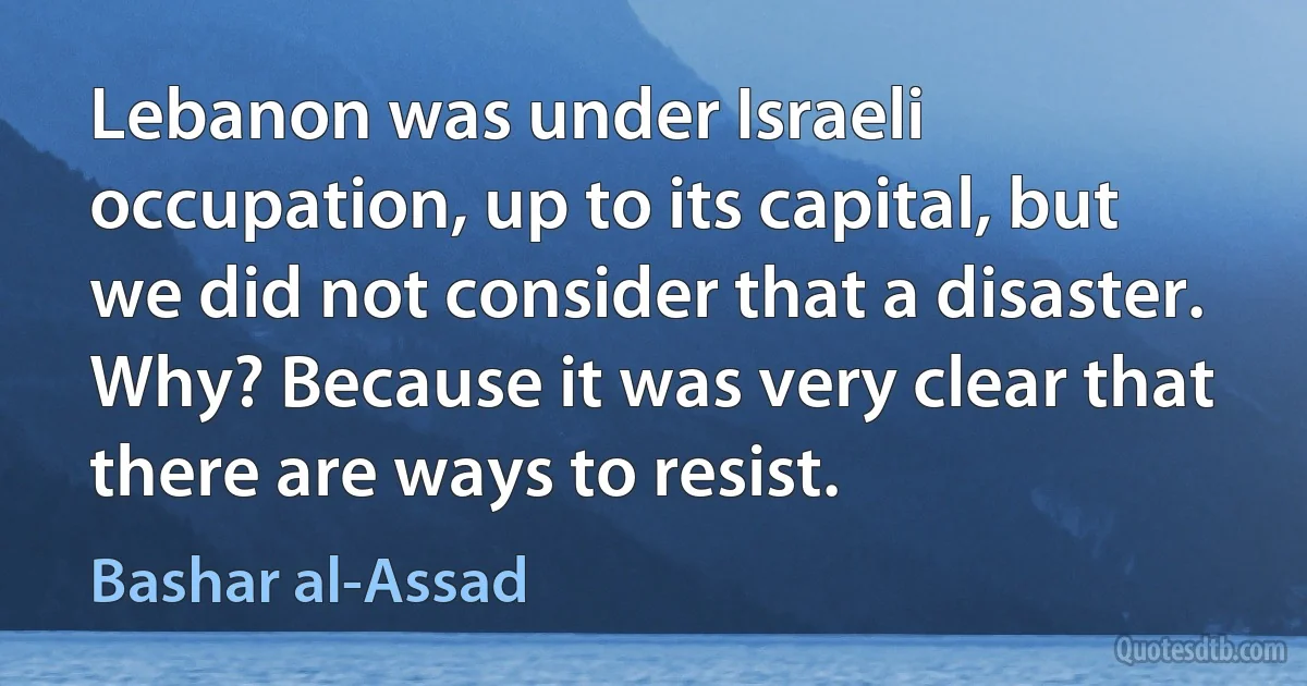 Lebanon was under Israeli occupation, up to its capital, but we did not consider that a disaster. Why? Because it was very clear that there are ways to resist. (Bashar al-Assad)