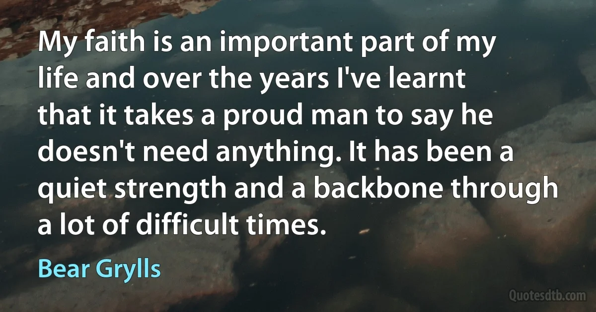 My faith is an important part of my life and over the years I've learnt that it takes a proud man to say he doesn't need anything. It has been a quiet strength and a backbone through a lot of difficult times. (Bear Grylls)