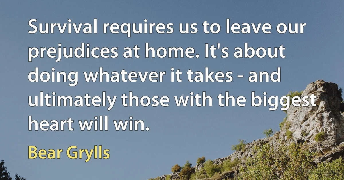 Survival requires us to leave our prejudices at home. It's about doing whatever it takes - and ultimately those with the biggest heart will win. (Bear Grylls)