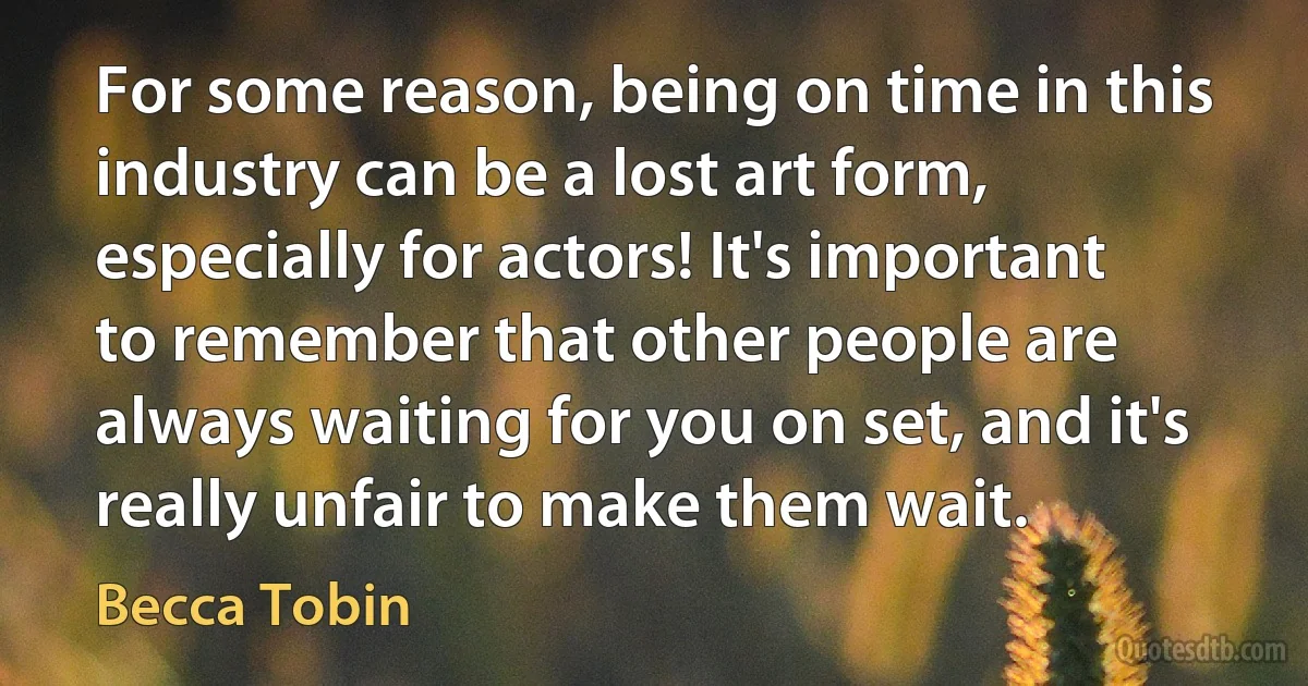 For some reason, being on time in this industry can be a lost art form, especially for actors! It's important to remember that other people are always waiting for you on set, and it's really unfair to make them wait. (Becca Tobin)