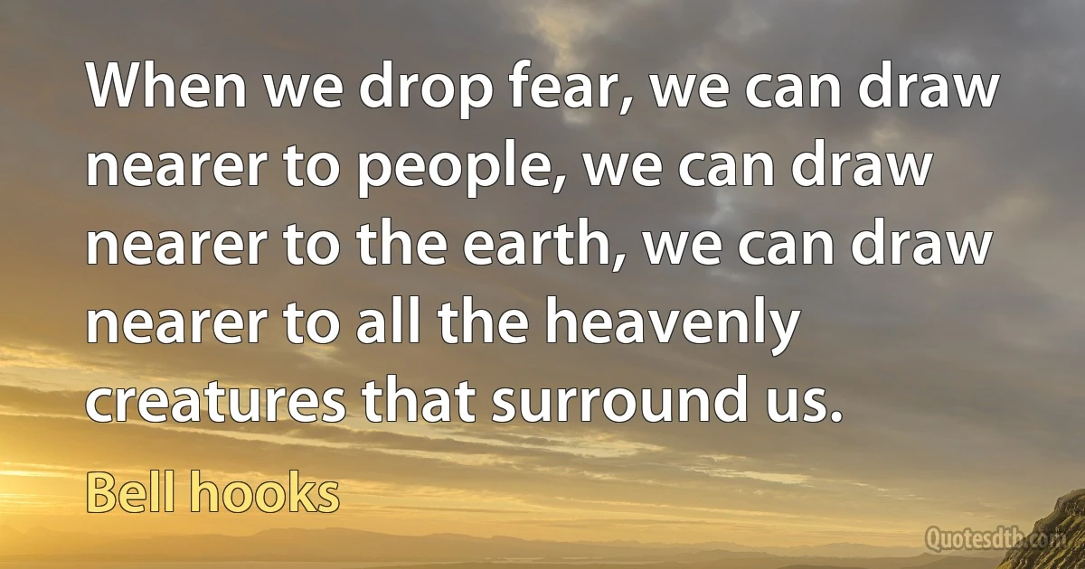 When we drop fear, we can draw nearer to people, we can draw nearer to the earth, we can draw nearer to all the heavenly creatures that surround us. (Bell hooks)