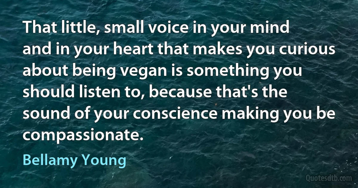 That little, small voice in your mind and in your heart that makes you curious about being vegan is something you should listen to, because that's the sound of your conscience making you be compassionate. (Bellamy Young)