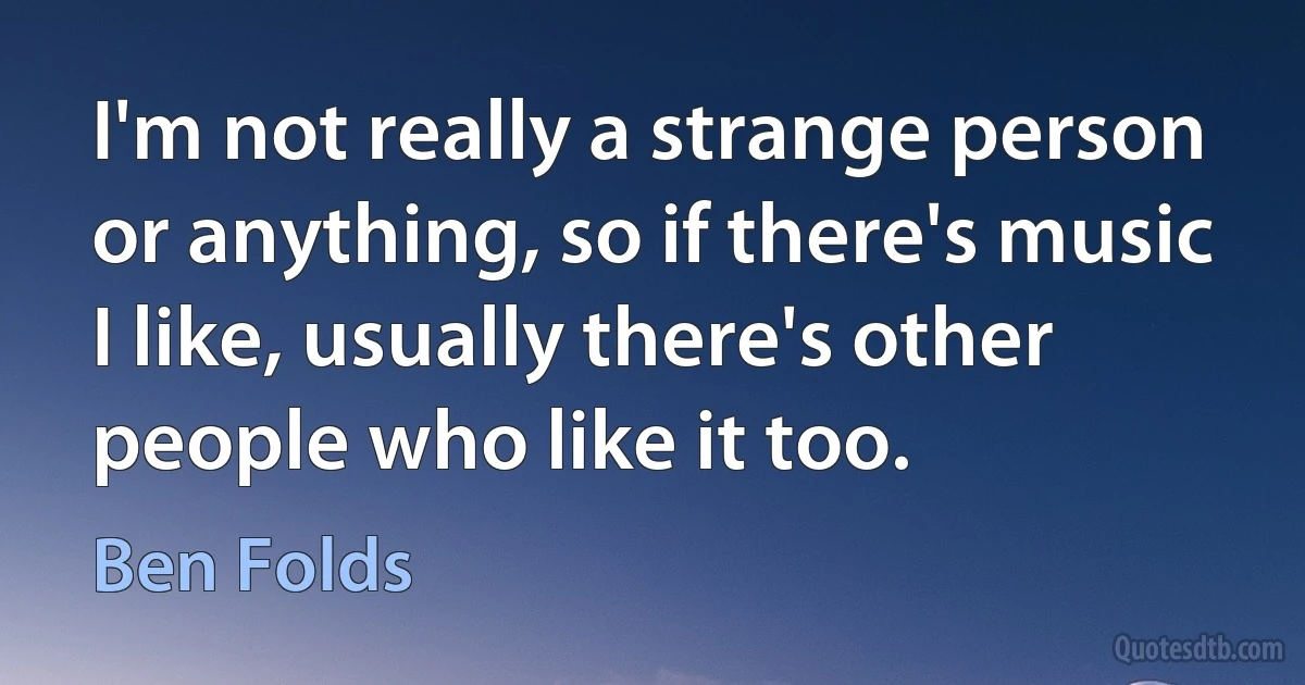 I'm not really a strange person or anything, so if there's music I like, usually there's other people who like it too. (Ben Folds)