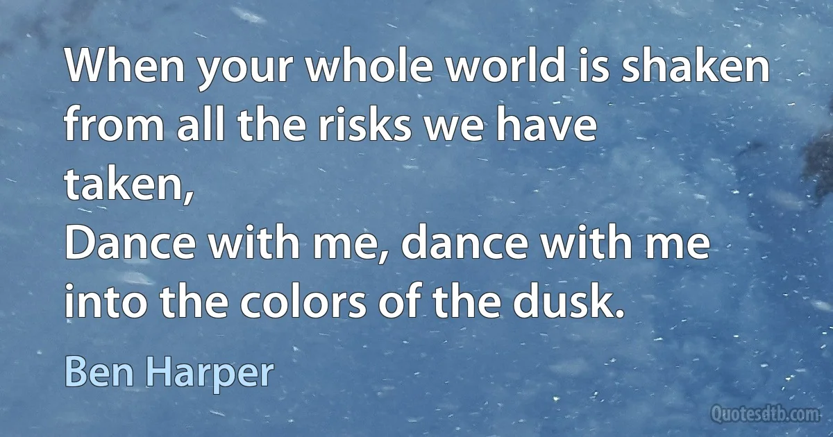 When your whole world is shaken from all the risks we have taken,
Dance with me, dance with me into the colors of the dusk. (Ben Harper)