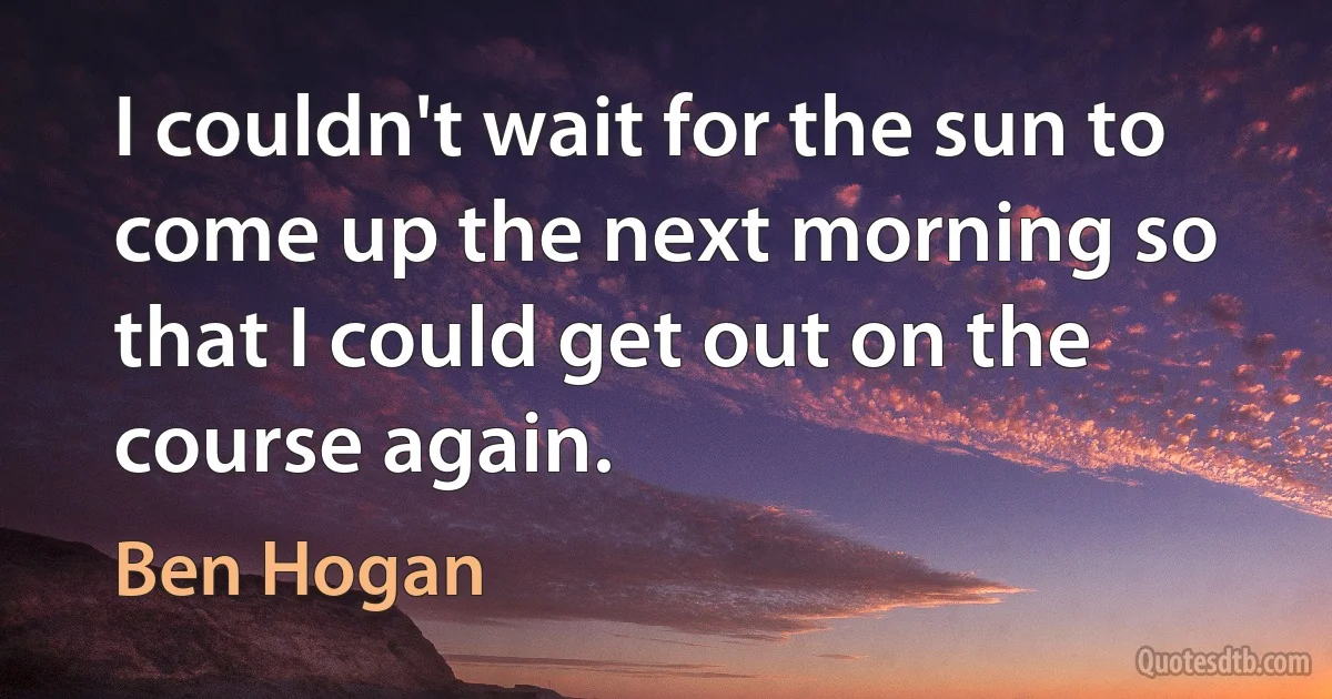 I couldn't wait for the sun to come up the next morning so that I could get out on the course again. (Ben Hogan)