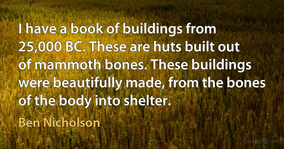 I have a book of buildings from 25,000 BC. These are huts built out of mammoth bones. These buildings were beautifully made, from the bones of the body into shelter. (Ben Nicholson)