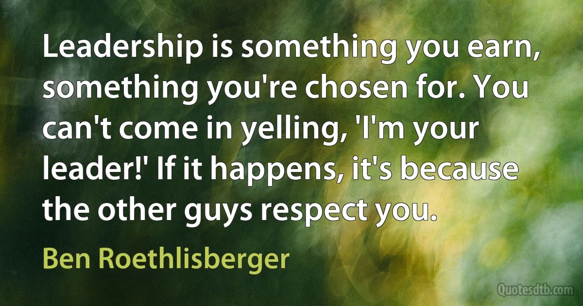 Leadership is something you earn, something you're chosen for. You can't come in yelling, 'I'm your leader!' If it happens, it's because the other guys respect you. (Ben Roethlisberger)