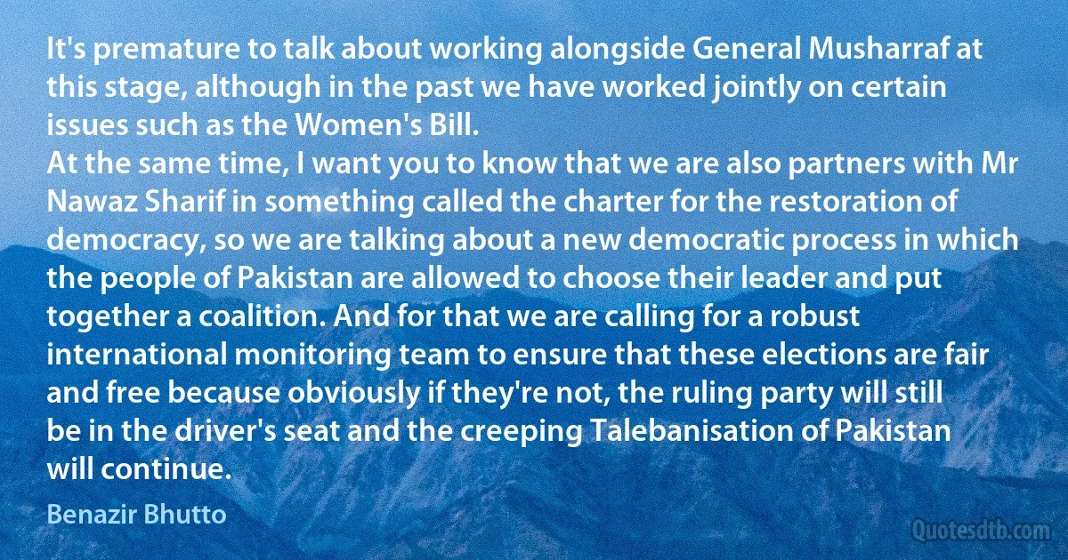 It's premature to talk about working alongside General Musharraf at this stage, although in the past we have worked jointly on certain issues such as the Women's Bill.
At the same time, I want you to know that we are also partners with Mr Nawaz Sharif in something called the charter for the restoration of democracy, so we are talking about a new democratic process in which the people of Pakistan are allowed to choose their leader and put together a coalition. And for that we are calling for a robust international monitoring team to ensure that these elections are fair and free because obviously if they're not, the ruling party will still be in the driver's seat and the creeping Talebanisation of Pakistan will continue. (Benazir Bhutto)