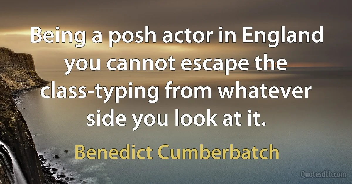 Being a posh actor in England you cannot escape the class-typing from whatever side you look at it. (Benedict Cumberbatch)