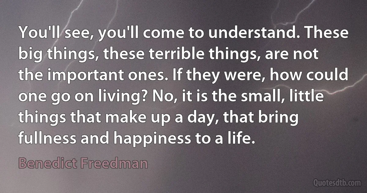 You'll see, you'll come to understand. These big things, these terrible things, are not the important ones. If they were, how could one go on living? No, it is the small, little things that make up a day, that bring fullness and happiness to a life. (Benedict Freedman)