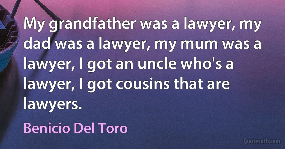 My grandfather was a lawyer, my dad was a lawyer, my mum was a lawyer, I got an uncle who's a lawyer, I got cousins that are lawyers. (Benicio Del Toro)