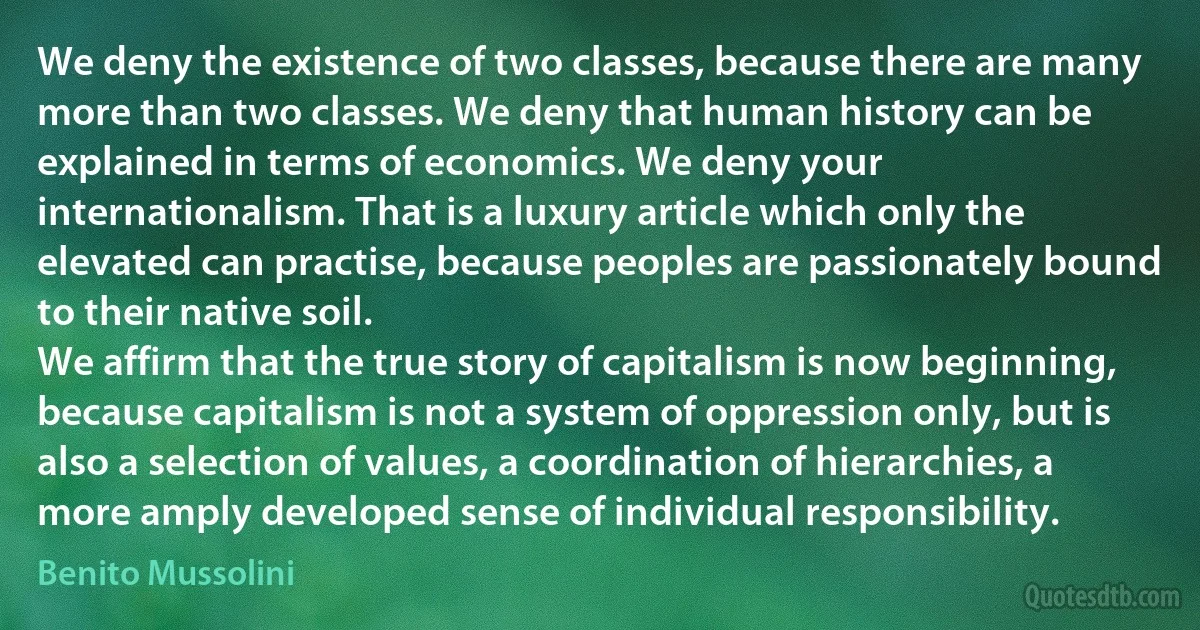 We deny the existence of two classes, because there are many more than two classes. We deny that human history can be explained in terms of economics. We deny your internationalism. That is a luxury article which only the elevated can practise, because peoples are passionately bound to their native soil.
We affirm that the true story of capitalism is now beginning, because capitalism is not a system of oppression only, but is also a selection of values, a coordination of hierarchies, a more amply developed sense of individual responsibility. (Benito Mussolini)