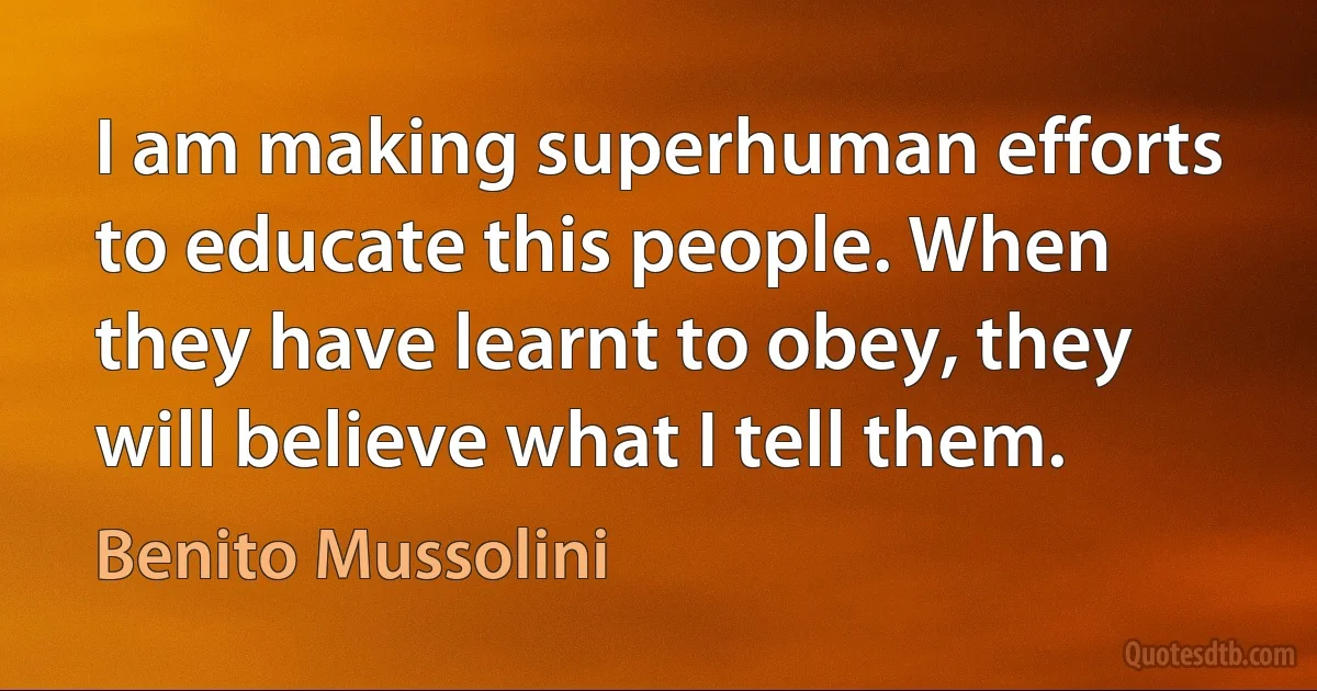 I am making superhuman efforts to educate this people. When they have learnt to obey, they will believe what I tell them. (Benito Mussolini)