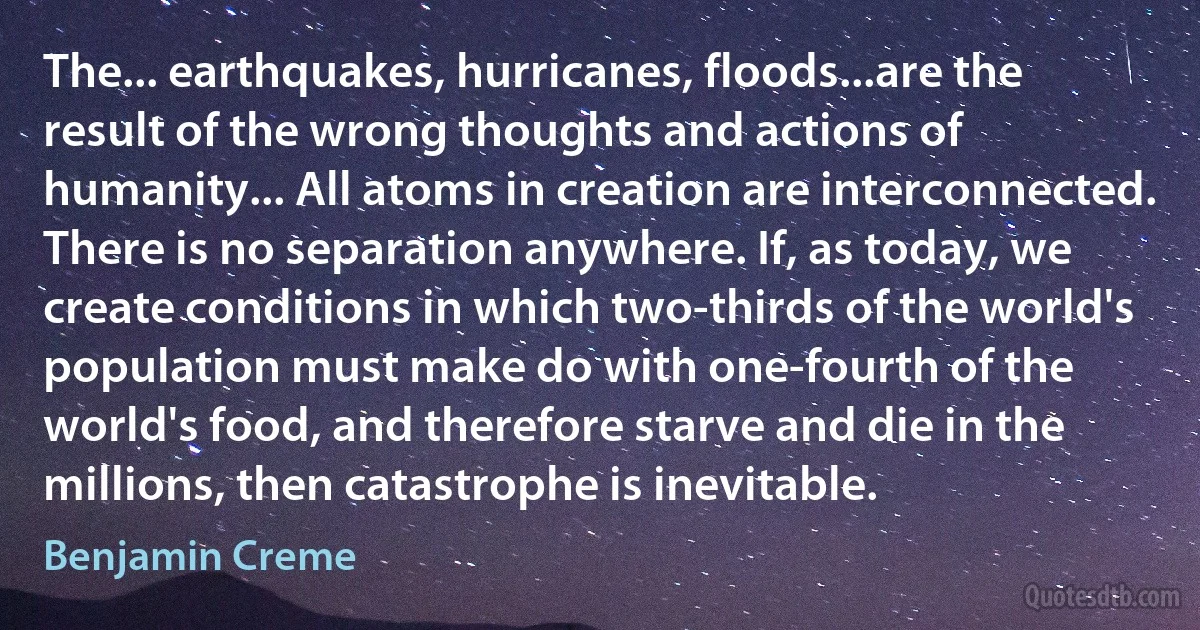 The... earthquakes, hurricanes, floods...are the result of the wrong thoughts and actions of humanity... All atoms in creation are interconnected. There is no separation anywhere. If, as today, we create conditions in which two-thirds of the world's population must make do with one-fourth of the world's food, and therefore starve and die in the millions, then catastrophe is inevitable. (Benjamin Creme)