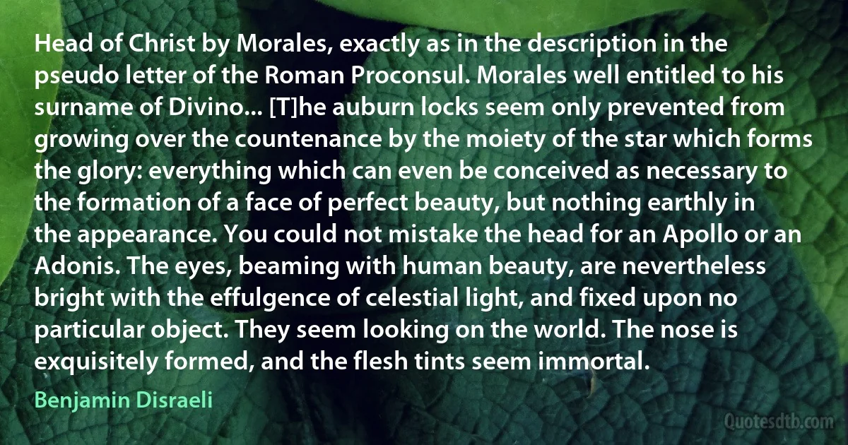 Head of Christ by Morales, exactly as in the description in the pseudo letter of the Roman Proconsul. Morales well entitled to his surname of Divino... [T]he auburn locks seem only prevented from growing over the countenance by the moiety of the star which forms the glory: everything which can even be conceived as necessary to the formation of a face of perfect beauty, but nothing earthly in the appearance. You could not mistake the head for an Apollo or an Adonis. The eyes, beaming with human beauty, are nevertheless bright with the effulgence of celestial light, and fixed upon no particular object. They seem looking on the world. The nose is exquisitely formed, and the flesh tints seem immortal. (Benjamin Disraeli)