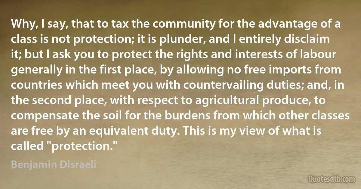 Why, I say, that to tax the community for the advantage of a class is not protection; it is plunder, and I entirely disclaim it; but I ask you to protect the rights and interests of labour generally in the first place, by allowing no free imports from countries which meet you with countervailing duties; and, in the second place, with respect to agricultural produce, to compensate the soil for the burdens from which other classes are free by an equivalent duty. This is my view of what is called "protection." (Benjamin Disraeli)