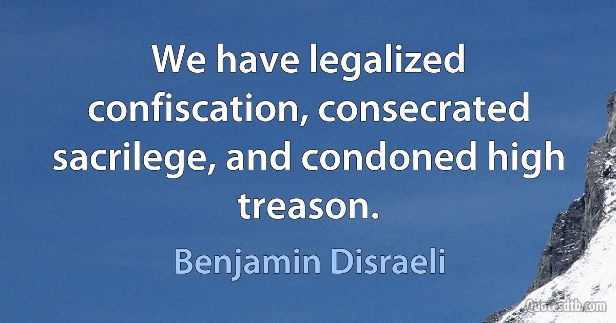 We have legalized confiscation, consecrated sacrilege, and condoned high treason. (Benjamin Disraeli)