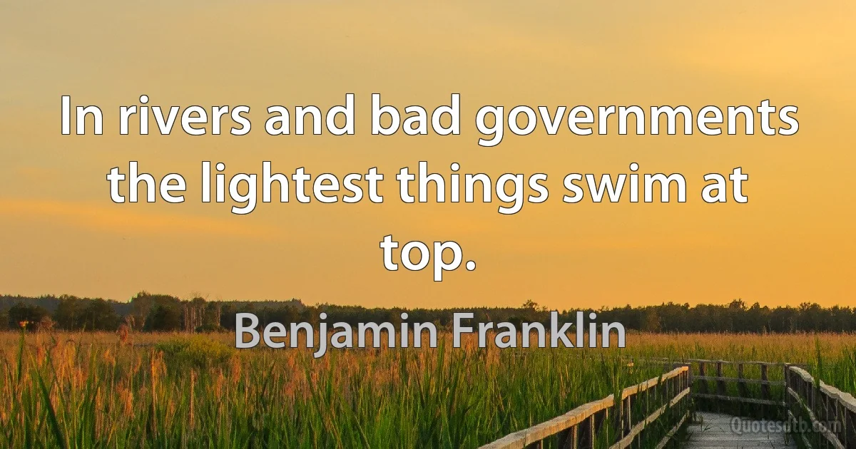 In rivers and bad governments the lightest things swim at top. (Benjamin Franklin)