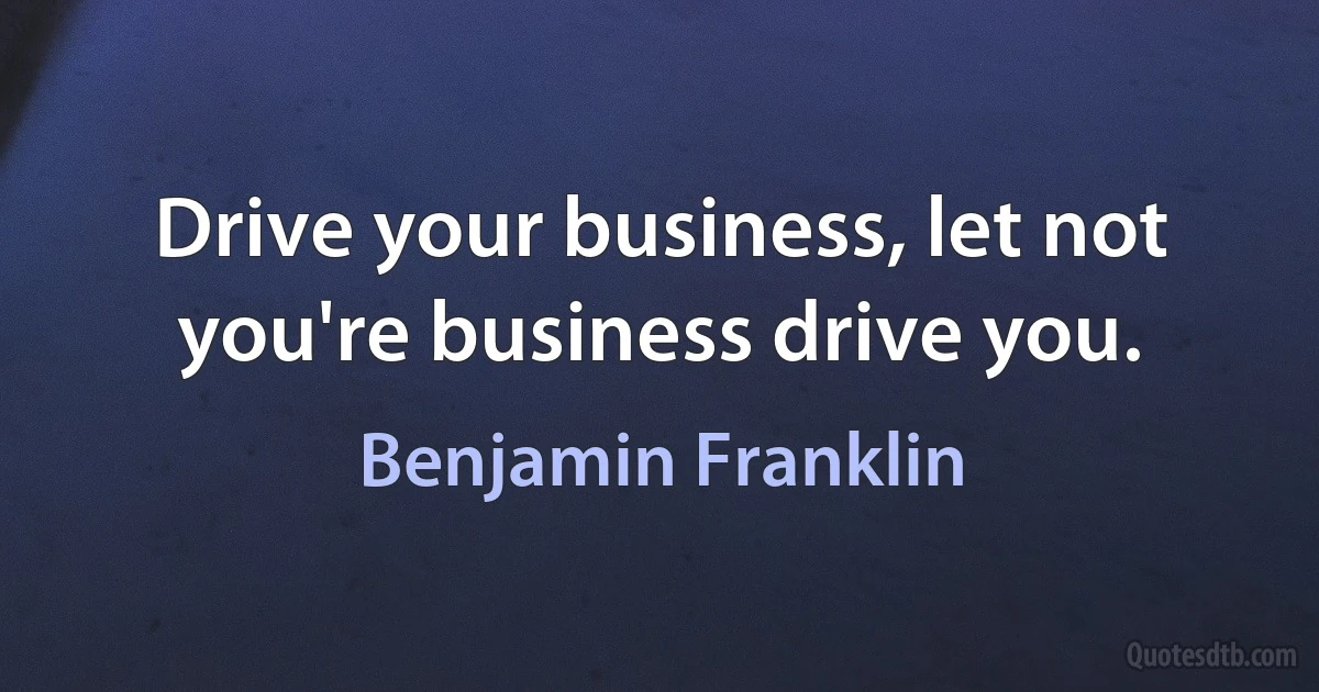 Drive your business, let not you're business drive you. (Benjamin Franklin)