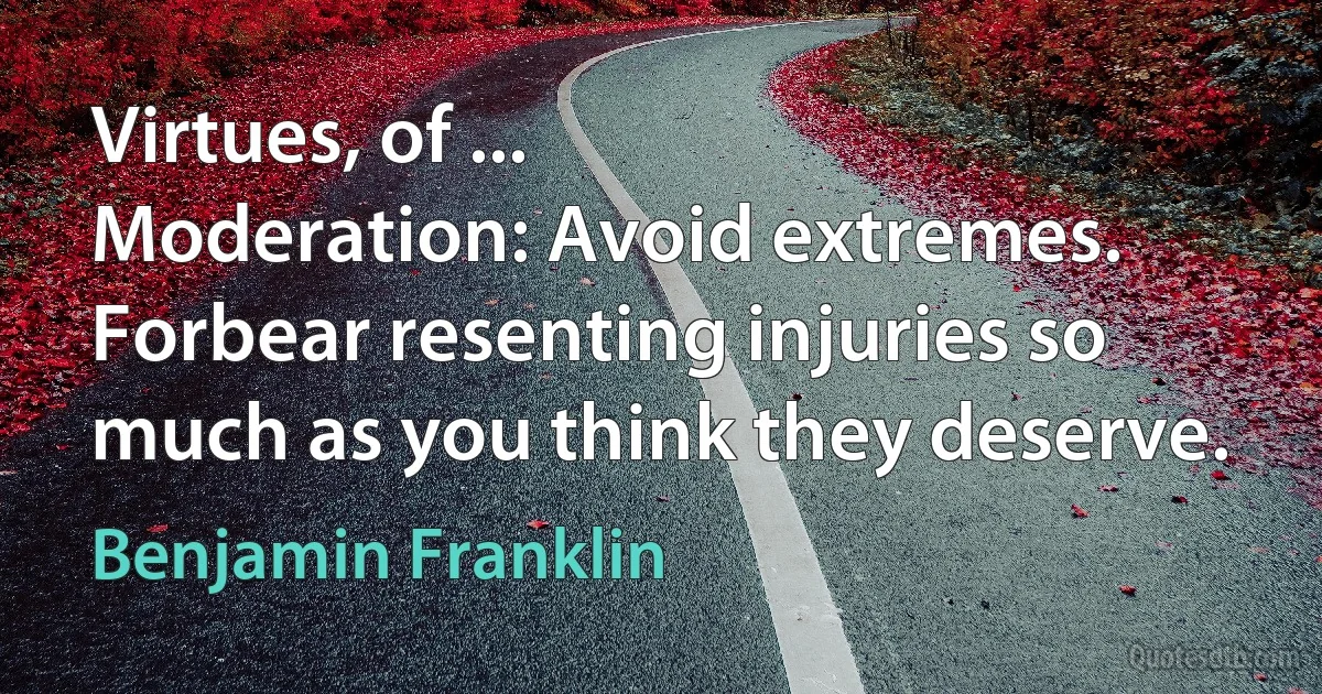 Virtues, of ...
Moderation: Avoid extremes. Forbear resenting injuries so much as you think they deserve. (Benjamin Franklin)