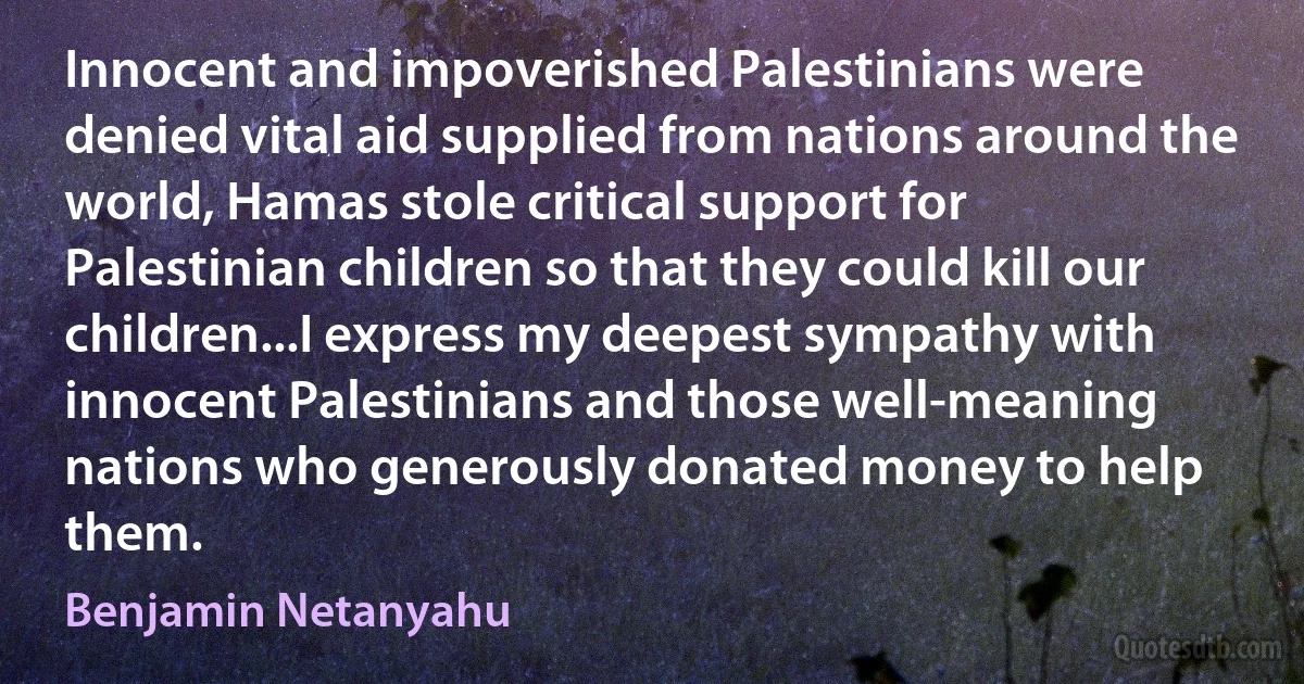 Innocent and impoverished Palestinians were denied vital aid supplied from nations around the world, Hamas stole critical support for Palestinian children so that they could kill our children...I express my deepest sympathy with innocent Palestinians and those well-meaning nations who generously donated money to help them. (Benjamin Netanyahu)