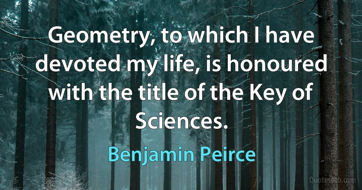 Geometry, to which I have devoted my life, is honoured with the title of the Key of Sciences. (Benjamin Peirce)